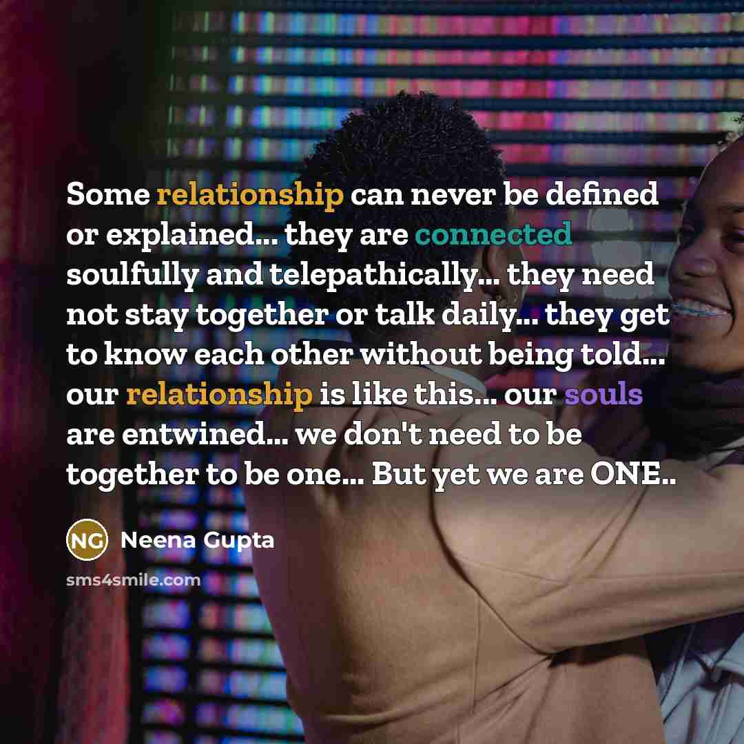 “Some relationship can never be defined or explained... they are connected soulfully and telepathically... they need not stay together or talk daily... they get to know each other without being told... our relationship is like this... our souls are entwined... we don't need to be together to be…” quote by Neena Gupta
