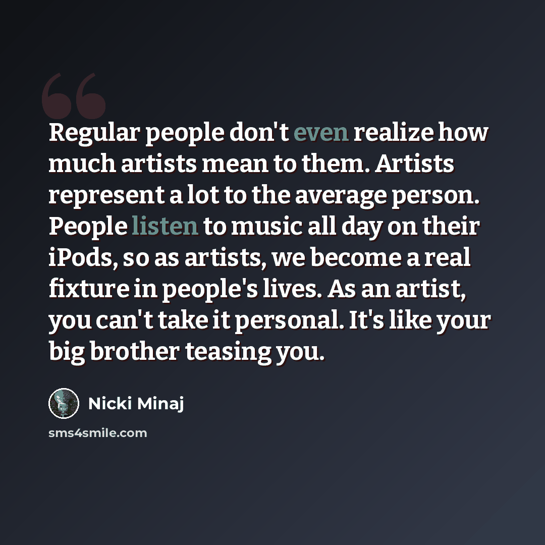 “Regular people don't even realize how much artists mean to them. Artists represent a lot to the average person. People listen to music all day on their iPods, so as artists, we become a real fixture in people's lives. As an artist, you can't take it personal. It's like your big brother teasing you.” quote by Nicki Minaj