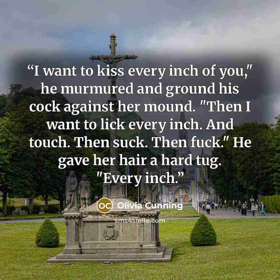 “I want to kiss every inch of you," he murmured and ground his cock against her mound. "Then I want to lick every inch. And touch. Then suck. Then fuck." He gave her hair a hard tug. "Every inch.” quote by Olivia Cunning