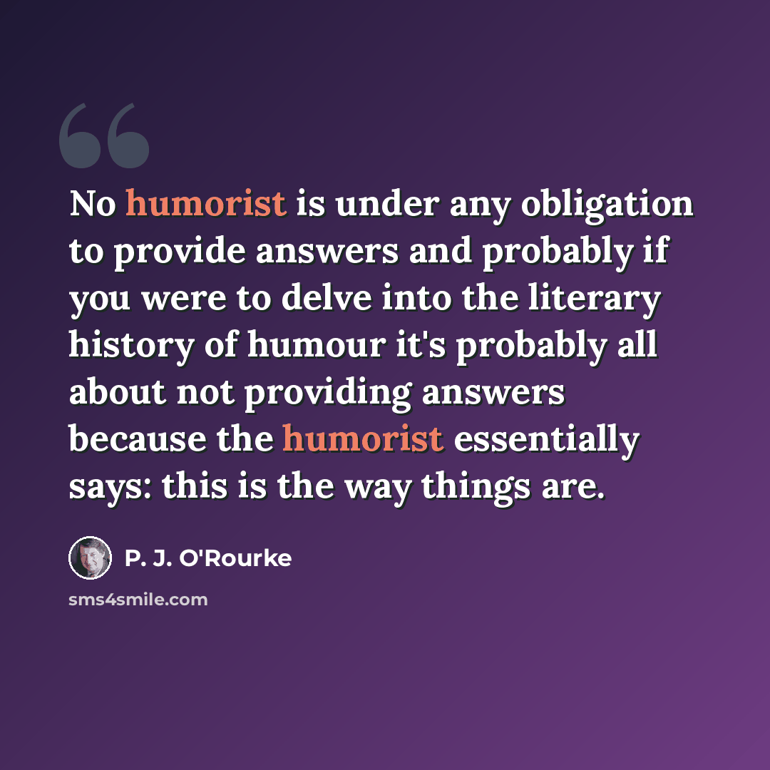 “No humorist is under any obligation to provide answers and probably if you were to delve into the literary history of humour it's probably all about not providing answers because the humorist essentially says: this is the way things are.” quote by P. J. O'Rourke