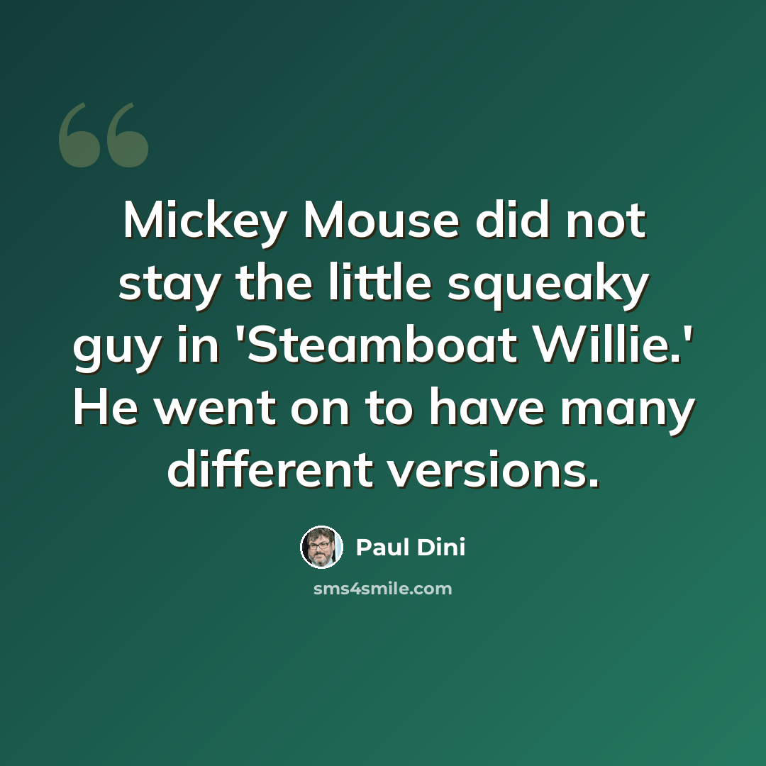 “Mickey Mouse did not stay the little squeaky guy in 'Steamboat Willie.' He went on to have many different versions.” quote by Paul Dini