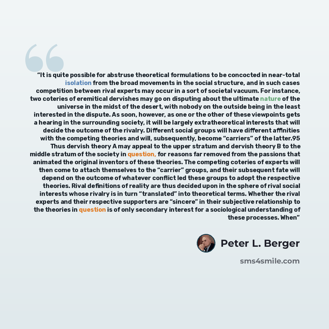 “It is quite possible for abstruse theoretical formulations to be concocted in near-total isolation from the broad movements in the social structure, and in such cases competition between rival experts may occur in a sort of societal vacuum. For instance, two coteries of eremitical dervishes may go…” quote by Peter L. Berger