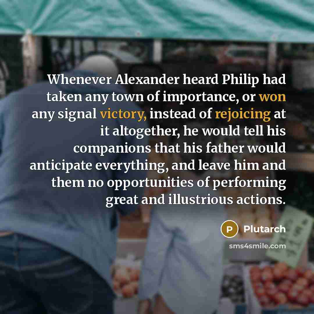 “Whenever Alexander heard Philip had taken any town of importance, or won any signal victory, instead of rejoicing at it altogether, he would tell his companions that his father would anticipate everything, and leave him and them no opportunities of performing great and illustrious actions.” quote by Plutarch