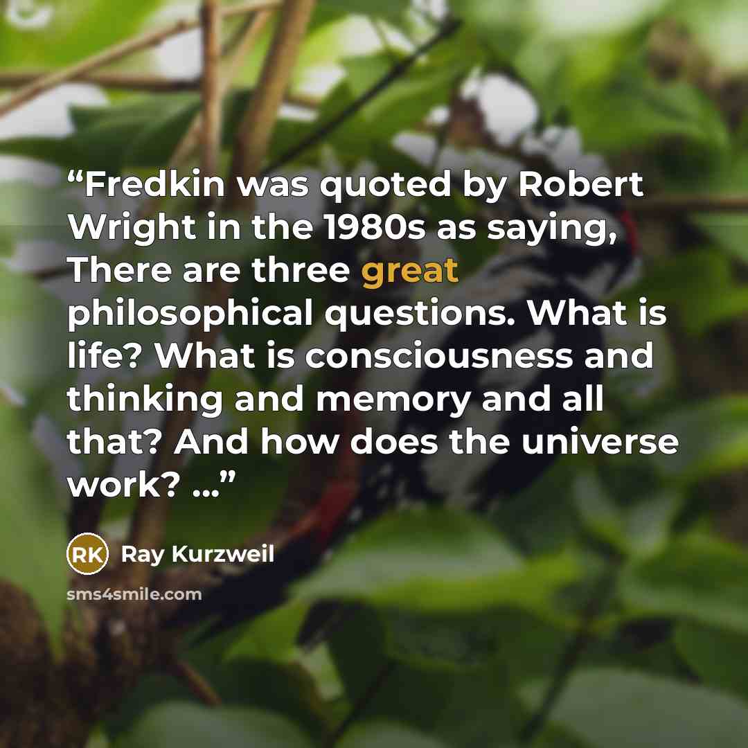 “Fredkin was quoted by Robert Wright in the 1980s as saying, There are three great philosophical questions. What is life? What is consciousness and thinking and memory and all that? And how does the universe work? …” quote by Ray Kurzweil