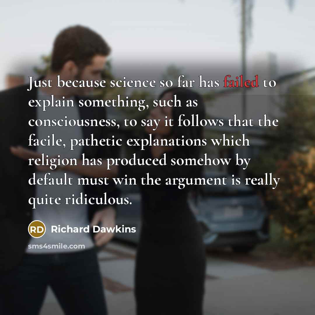 “Just because science so far has failed to explain something, such as consciousness, to say it follows that the facile, pathetic explanations which religion has produced somehow by default must win the argument is really quite ridiculous.” quote by Richard Dawkins