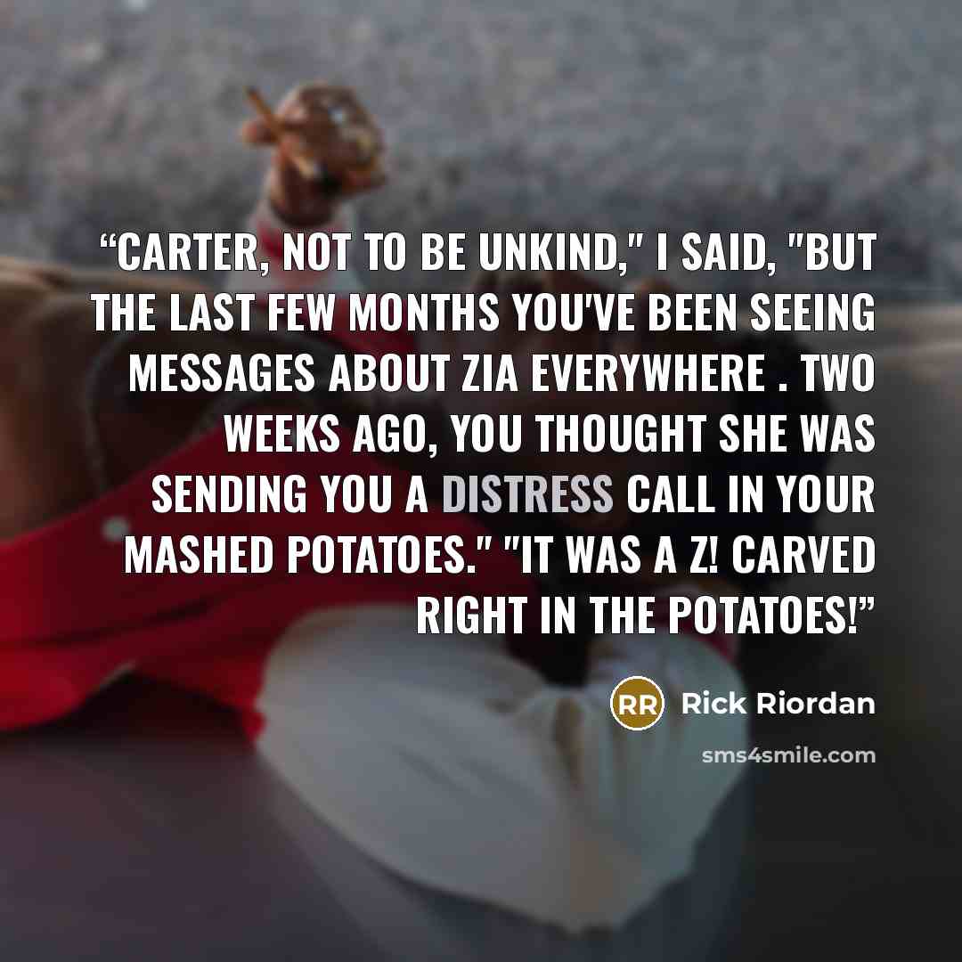 “Carter, not to be unkind," I said, "but the last few months you've been seeing messages about Zia everywhere . Two weeks ago, you thought she was sending you a distress call in your mashed potatoes." "It was a Z! Carved right in the potatoes!” quote by Rick Riordan