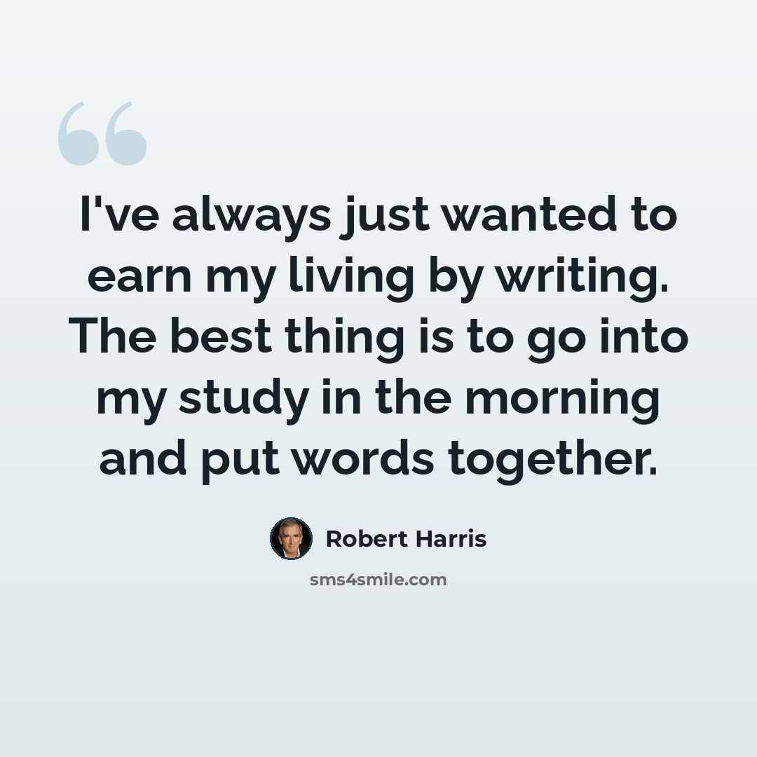 “I've always just wanted to earn my living by writing. The best thing is to go into my study in the morning and put words together.” quote by Robert Harris