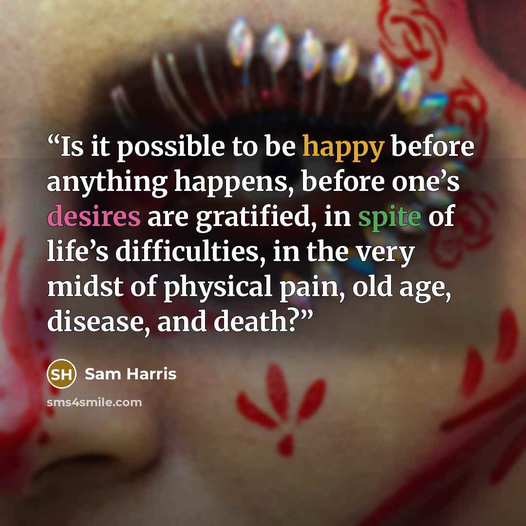 “Is it possible to be happy before anything happens, before one’s desires are gratified, in spite of life’s difficulties, in the very midst of physical pain, old age, disease, and death?” quote by Sam Harris