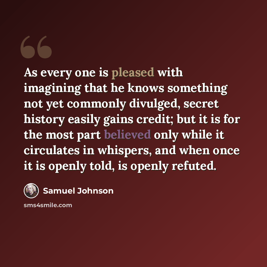 “As every one is pleased with imagining that he knows something not yet commonly divulged, secret history easily gains credit; but it is for the most part believed only while it circulates in whispers, and when once it is openly told, is openly refuted.” quote by Samuel Johnson