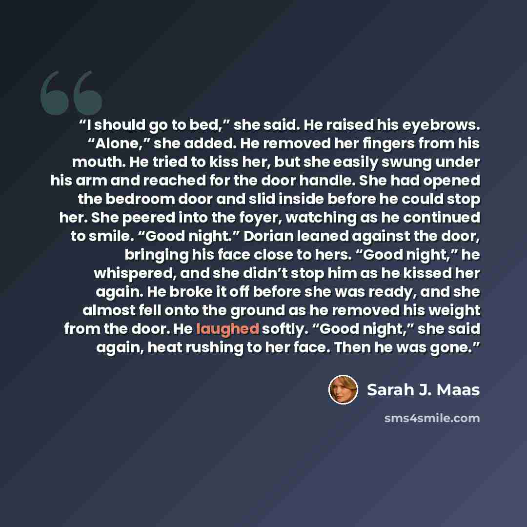 “I should go to bed,” she said. He raised his eyebrows. “Alone,” she added. He removed her fingers from his mouth. He tried to kiss her, but she easily swung under his arm and reached for the door handle. She had opened the bedroom door and slid inside before he could stop her. She peered into the…” quote by Sarah J. Maas