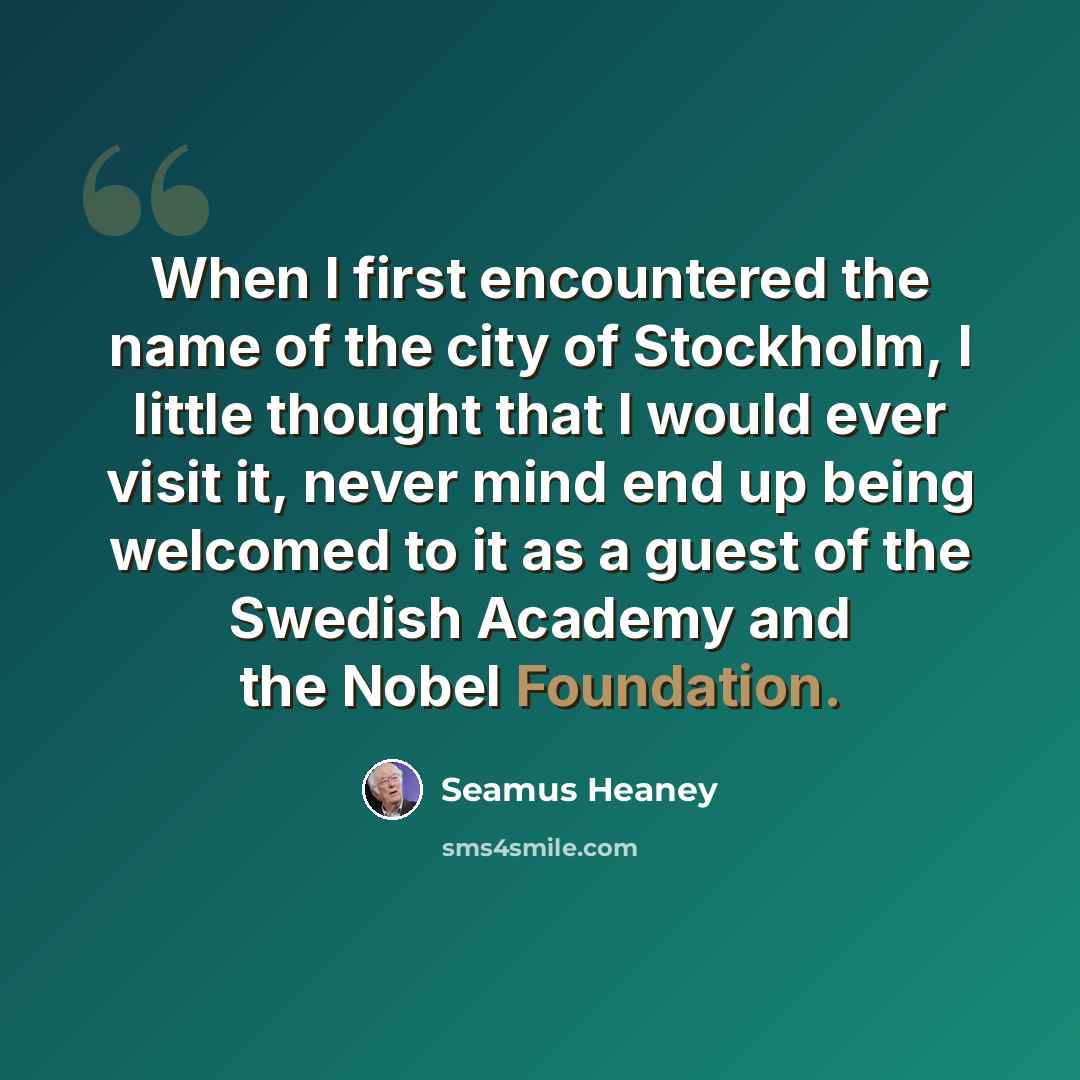 “When I first encountered the name of the city of Stockholm, I little thought that I would ever visit it, never mind end up being welcomed to it as a guest of the Swedish Academy and the Nobel Foundation.” quote by Seamus Heaney