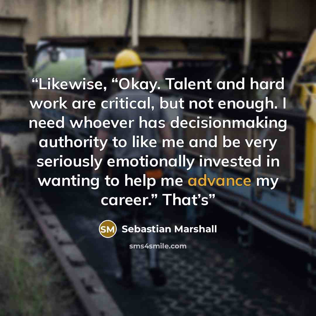 “Likewise, “Okay. Talent and hard work are critical, but not enough. I need whoever has decisionmaking authority to like me and be very seriously emotionally invested in wanting to help me advance my career.” That’s” quote by Sebastian Marshall