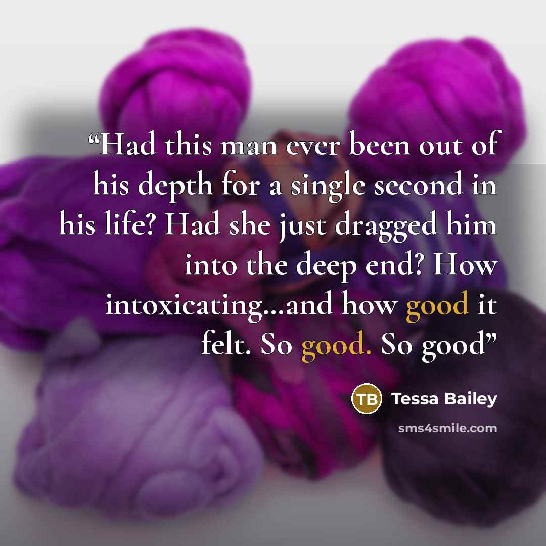 “Had this man ever been out of his depth for a single second in his life? Had she just dragged him into the deep end? How intoxicating…and how good it felt. So good. So good” quote by Tessa Bailey