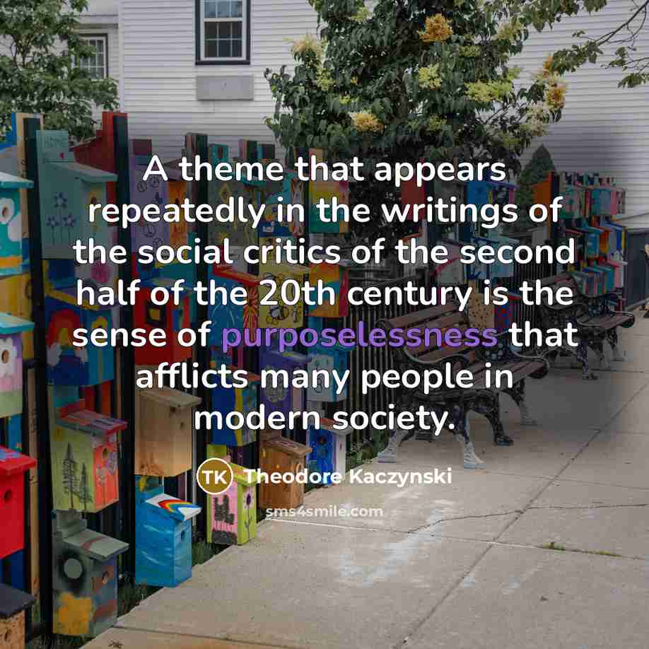 “A theme that appears repeatedly in the writings of the social critics of the second half of the 20th century is the sense of purposelessness that afflicts many people in modern society.” quote by Theodore Kaczynski