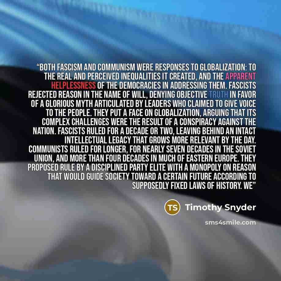 “Both fascism and communism were responses to globalization: to the real and perceived inequalities it created, and the apparent helplessness of the democracies in addressing them. Fascists rejected reason in the name of will, denying objective truth in favor of a glorious myth articulated by…” quote by Timothy Snyder