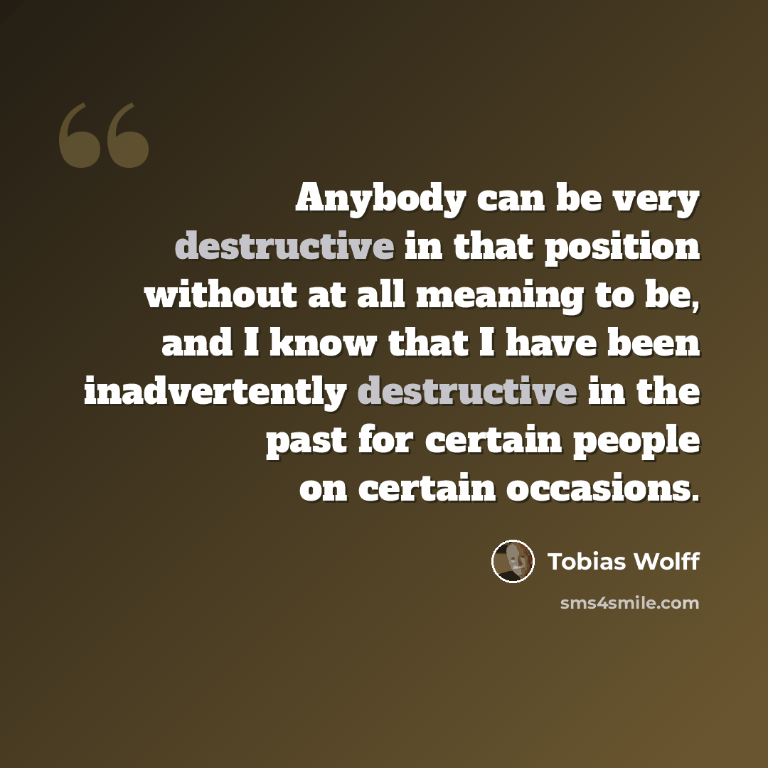 “Anybody can be very destructive in that position without at all meaning to be, and I know that I have been inadvertently destructive in the past for certain people on certain occasions.” quote by Tobias Wolff