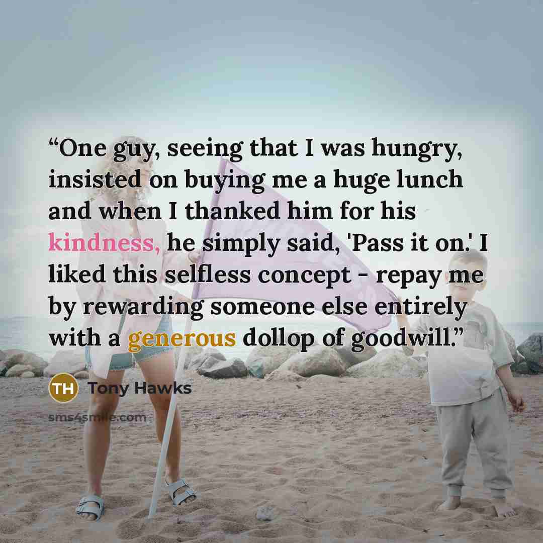 “One guy, seeing that I was hungry, insisted on buying me a huge lunch and when I thanked him for his kindness, he simply said, 'Pass it on.' I liked this selfless concept - repay me by rewarding someone else entirely with a generous dollop of goodwill.” quote by Tony Hawks