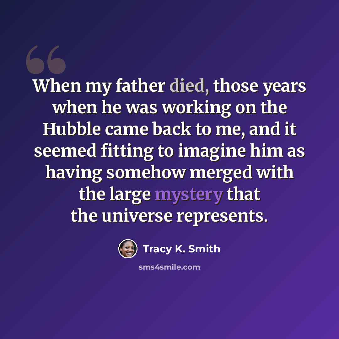 “When my father died, those years when he was working on the Hubble came back to me, and it seemed fitting to imagine him as having somehow merged with the large mystery that the universe represents.” quote by Tracy K. Smith