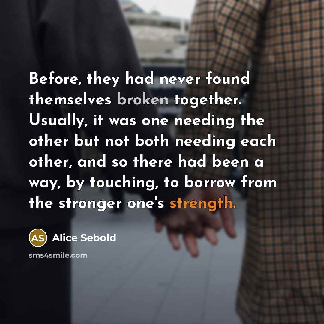 “Before, they had never found themselves broken together. Usually, it was one needing the other but not both needing each other, and so there had been a way, by touching, to borrow from the stronger one's strength.” quote by Alice Sebold
