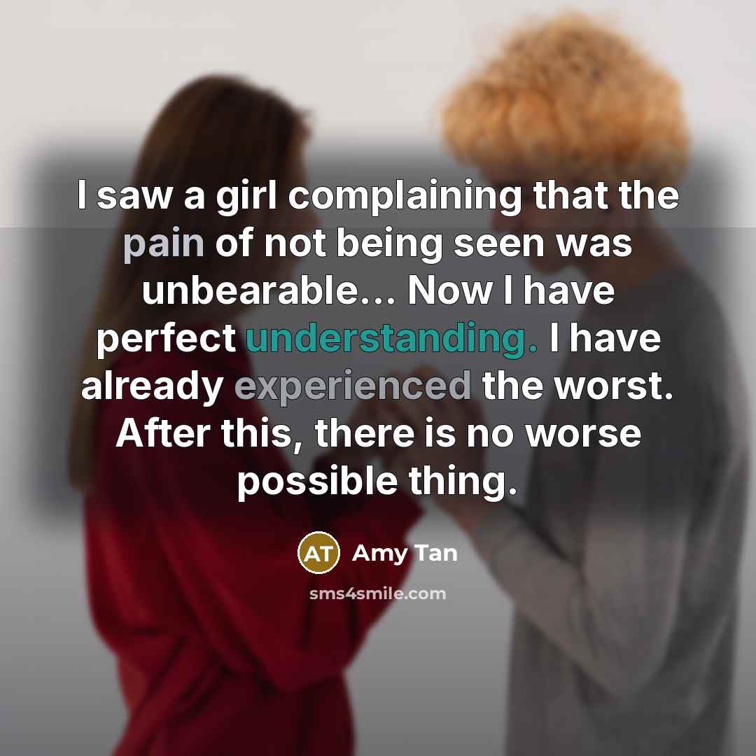 “I saw a girl complaining that the pain of not being seen was unbearable... Now I have perfect understanding. I have already experienced the worst. After this, there is no worse possible thing.” quote by Amy Tan