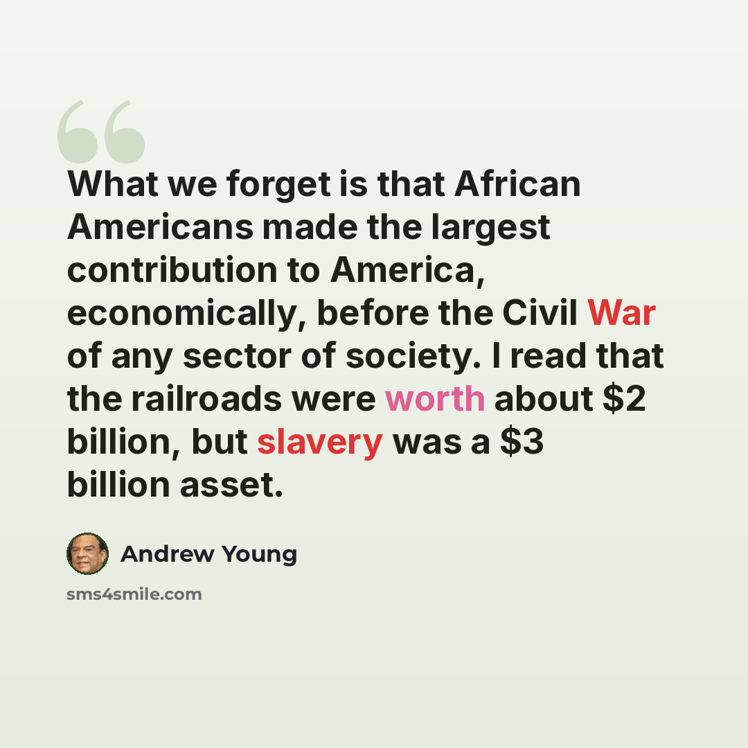 “What we forget is that African Americans made the largest contribution to America, economically, before the Civil War of any sector of society. I read that the railroads were worth about $2 billion, but slavery was a $3 billion asset.” quote by Andrew Young