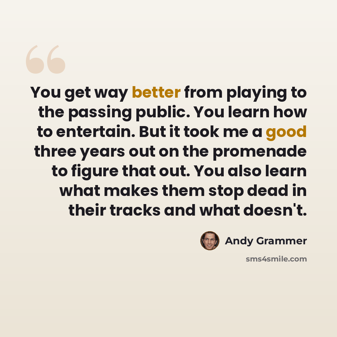 “You get way better from playing to the passing public. You learn how to entertain. But it took me a good three years out on the promenade to figure that out. You also learn what makes them stop dead in their tracks and what doesn't.” quote by Andy Grammer