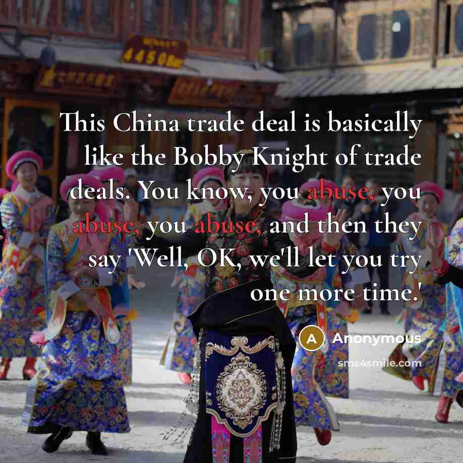 “This China trade deal is basically like the Bobby Knight of trade deals. You know, you abuse, you abuse, you abuse, and then they say 'Well, OK, we'll let you try one more time.'” quote by Anonymous
