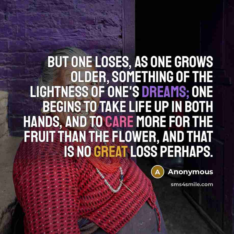 “but one loses, as one grows older, something of the lightness of one's dreams; one begins to take life up in both hands, and to care more for the fruit than the flower, and that is no great loss perhaps.” quote by Anonymous