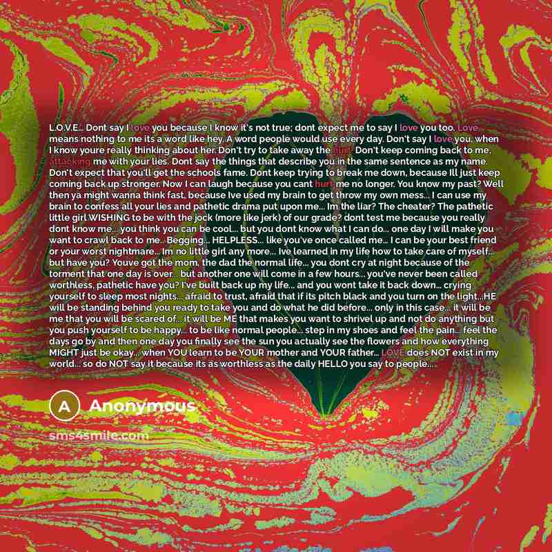 “L.O.V.E… Dont say I love you because I know it's not true; dont expect me to say I love you too. Love means nothing to me its a word like hey. A word people would use every day. Don't say I love you, when I know youre really thinking about her. Don't try to take away the hurt. Don't keep coming…” quote by Anonymous