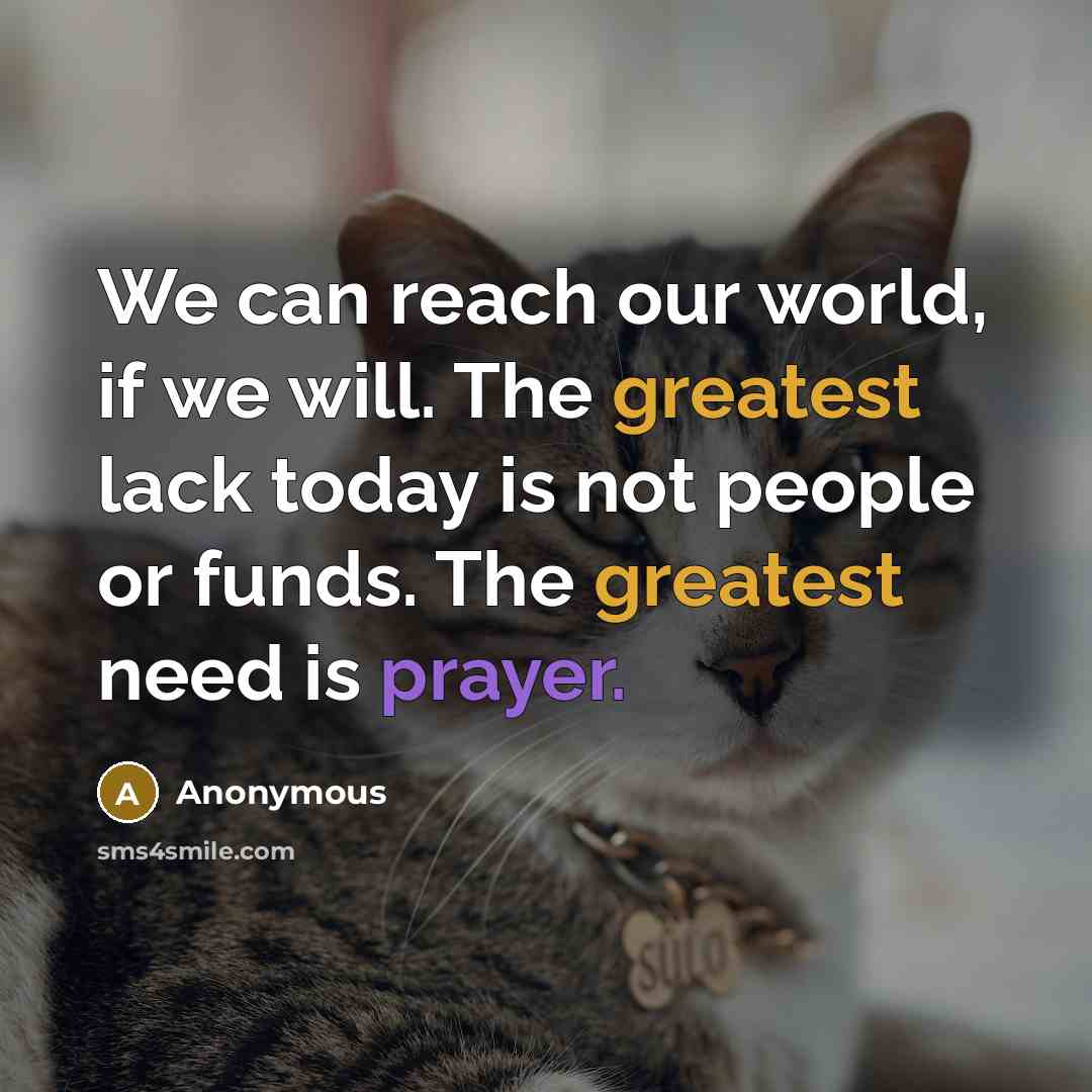 “We can reach our world, if we will. The greatest lack today is not people or funds. The greatest need is prayer.” quote by Anonymous