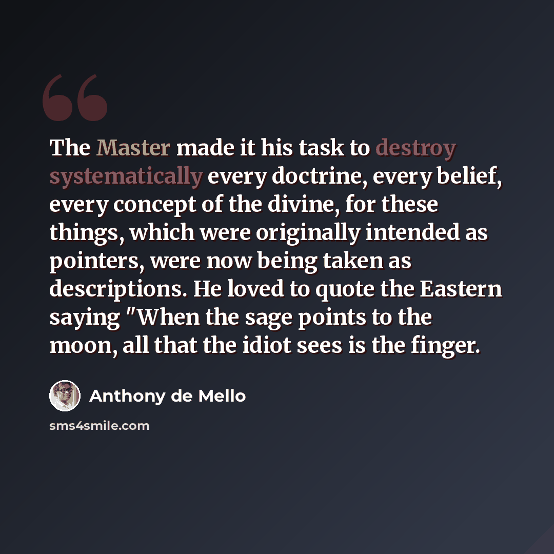 “The Master made it his task to destroy systematically every doctrine, every belief, every concept of the divine, for these things, which were originally intended as pointers, were now being taken as descriptions. He loved to quote the Eastern saying "When the sage points to the moon, all that the…” quote by Anthony de Mello