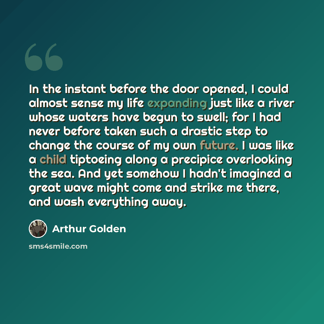 “In the instant before the door opened, I could almost sense my life expanding just like a river whose waters have begun to swell; for I had never before taken such a drastic step to change the course of my own future. I was like a child tiptoeing along a precipice overlooking the sea. And yet…” quote by Arthur Golden