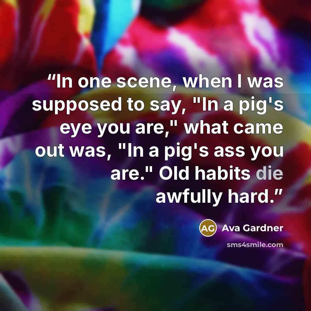 “In one scene, when I was supposed to say, "In a pig's eye you are," what came out was, "In a pig's ass you are." Old habits die awfully hard.” quote by Ava Gardner