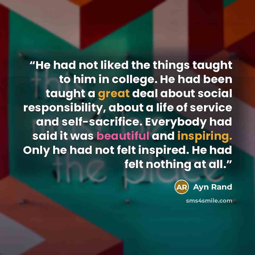 “He had not liked the things taught to him in college. He had been taught a great deal about social responsibility, about a life of service and self-sacrifice. Everybody had said it was beautiful and inspiring. Only he had not felt inspired. He had felt nothing at all.” quote by Ayn Rand