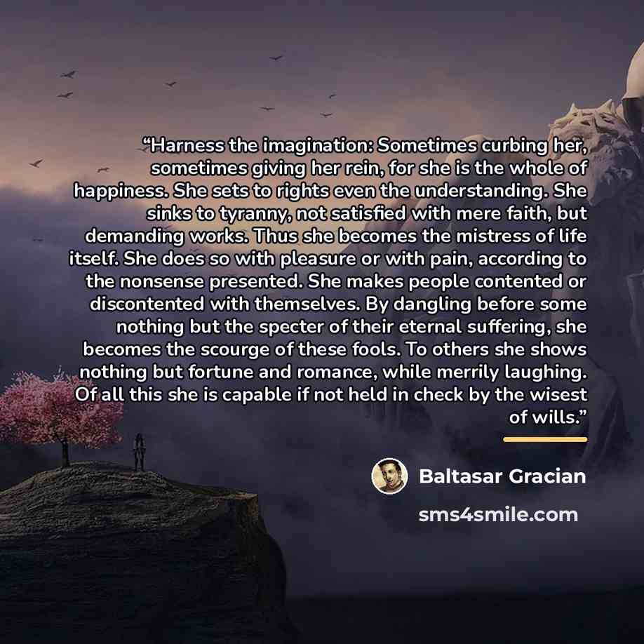 “Harness the imagination: Sometimes curbing her, sometimes giving her rein, for she is the whole of happiness. She sets to rights even the understanding. She sinks to tyranny, not satisfied with mere faith, but demanding works. Thus she becomes the mistress of life itself. She does so with pleasure…” quote by Baltasar Gracián
