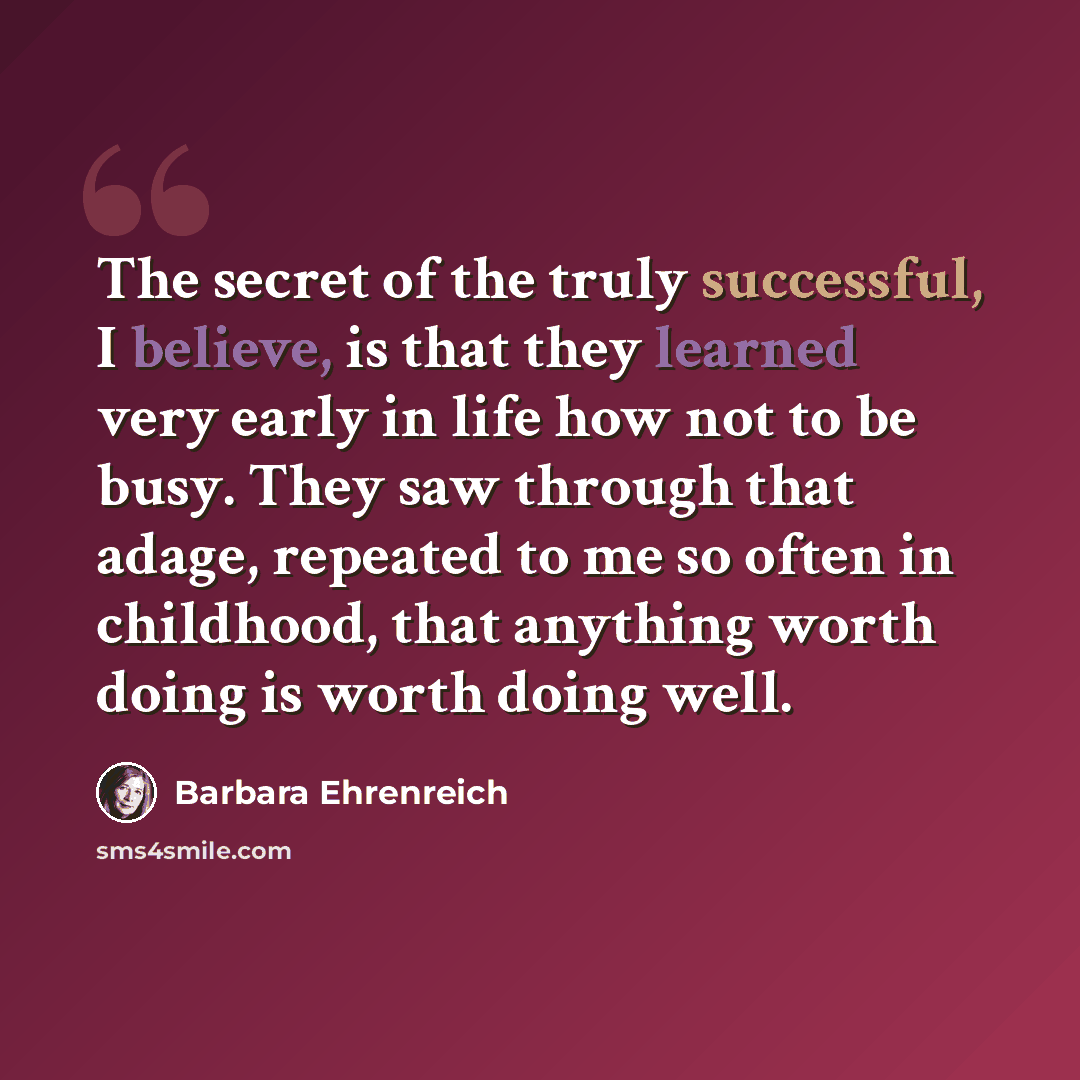 “The secret of the truly successful, I believe, is that they learned very early in life how not to be busy. They saw through that adage, repeated to me so often in childhood, that anything worth doing is worth doing well.” quote by Barbara Ehrenreich