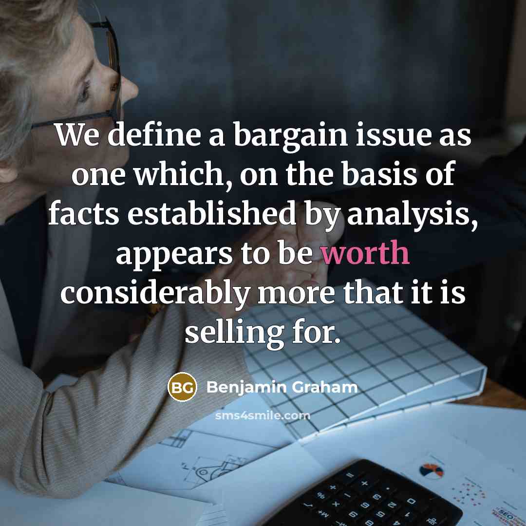 “We define a bargain issue as one which, on the basis of facts established by analysis, appears to be worth considerably more that it is selling for.” quote by Benjamin Graham