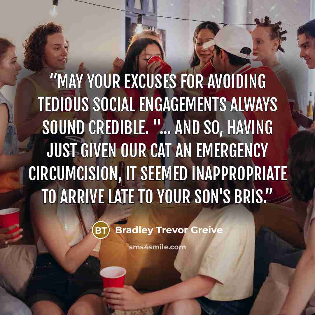 “May your excuses for avoiding tedious social engagements always sound credible. "... and so, having just given our cat an emergency circumcision, it seemed inappropriate to arrive late to your son's bris.” quote by Bradley Trevor Greive