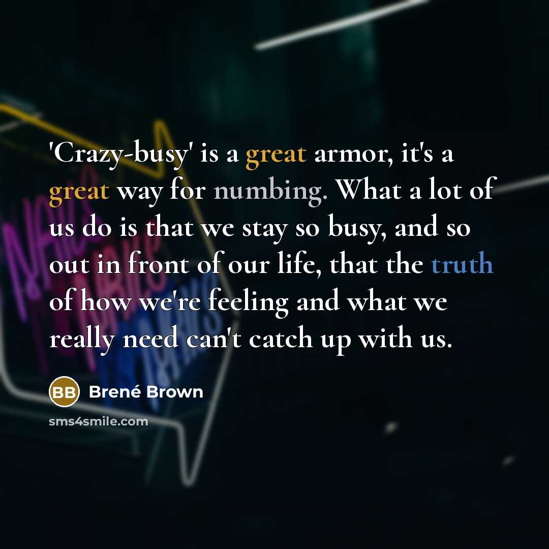 “'Crazy-busy' is a great armor, it's a great way for numbing. What a lot of us do is that we stay so busy, and so out in front of our life, that the truth of how we're feeling and what we really need can't catch up with us.” quote by Brene Brown