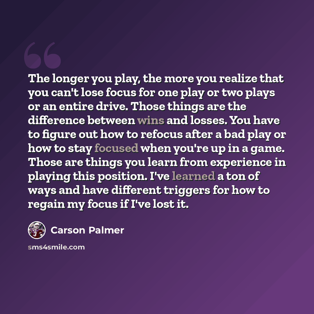 “The longer you play, the more you realize that you can't lose focus for one play or two plays or an entire drive. Those things are the difference between wins and losses. You have to figure out how to refocus after a bad play or how to stay focused when you're up in a game. Those are things you…” quote by Carson Palmer