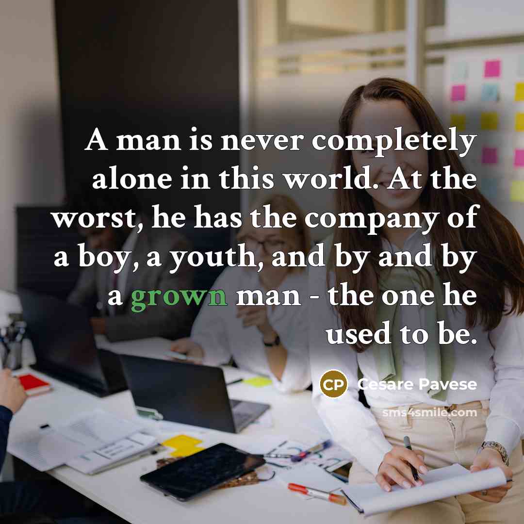 “A man is never completely alone in this world. At the worst, he has the company of a boy, a youth, and by and by a grown man - the one he used to be.” quote by Cesare Pavese