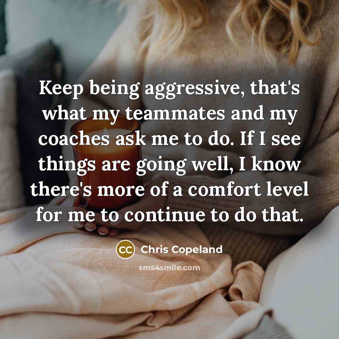 “Keep being aggressive, that's what my teammates and my coaches ask me to do. If I see things are going well, I know there's more of a comfort level for me to continue to do that.” quote by Chris Copeland