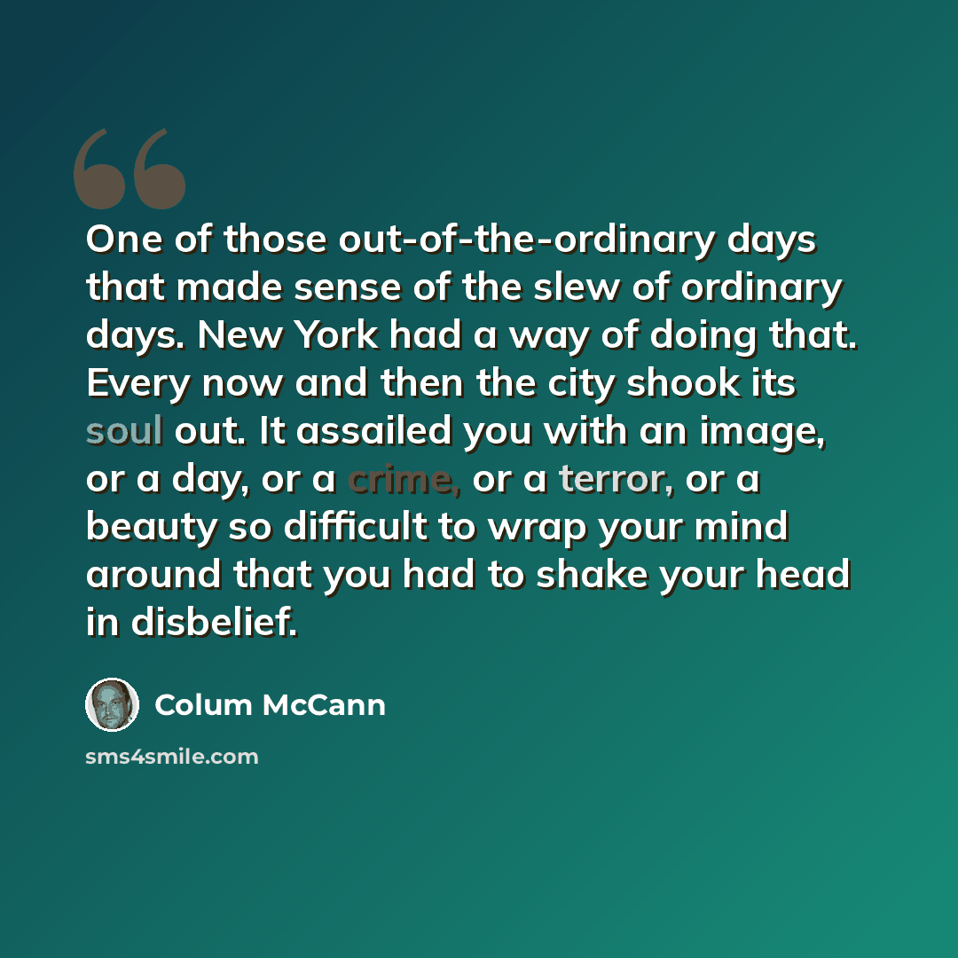 “One of those out-of-the-ordinary days that made sense of the slew of ordinary days. New York had a way of doing that. Every now and then the city shook its soul out. It assailed you with an image, or a day, or a crime, or a terror, or a beauty so difficult to wrap your mind around that you had to…” quote by Colum McCann