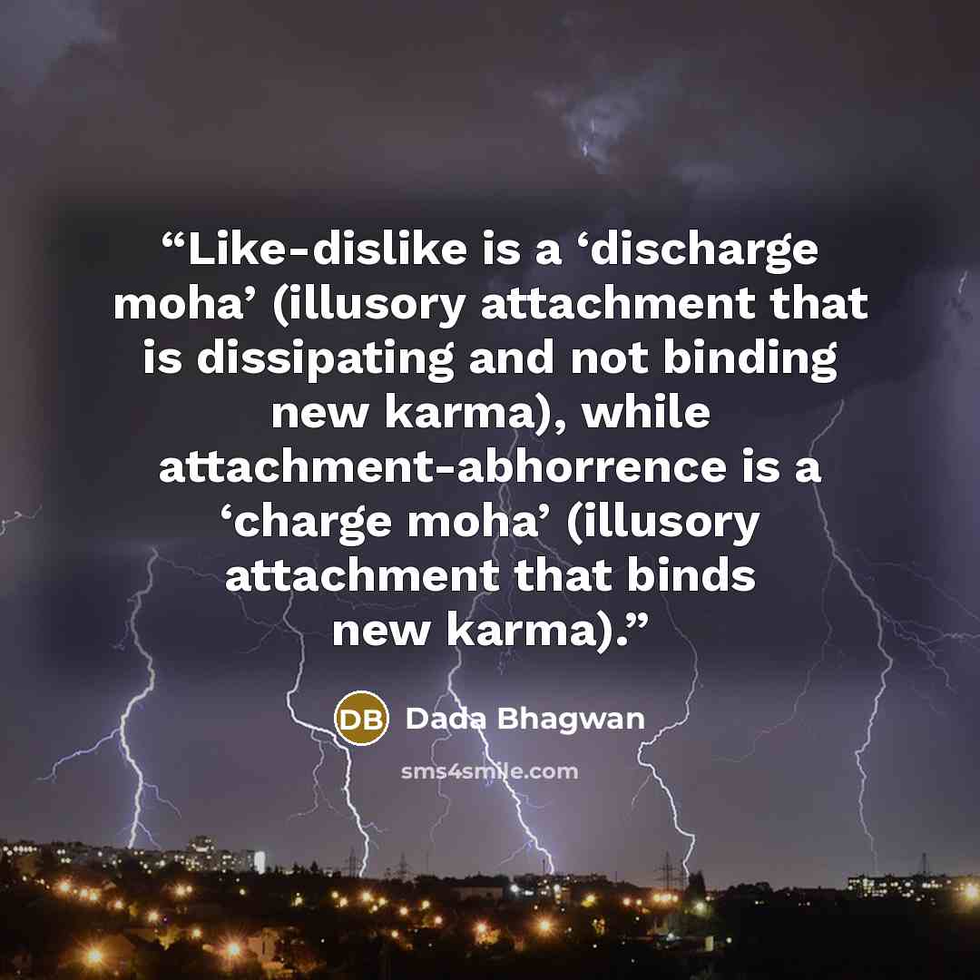 “Like-dislike is a ‘discharge moha’ (illusory attachment that is dissipating and not binding new karma), while attachment-abhorrence is a ‘charge moha’ (illusory attachment that binds new karma).” quote by Dada Bhagwan
