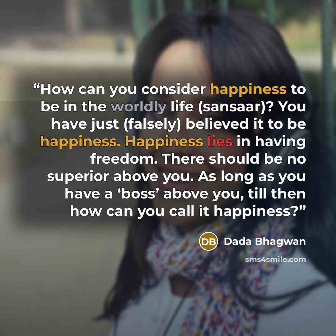 “How can you consider happiness to be in the worldly life (sansaar)? You have just (falsely) believed it to be happiness. Happiness lies in having freedom. There should be no superior above you. As long as you have a ‘boss’ above you, till then how can you call it happiness?” quote by Dada Bhagwan