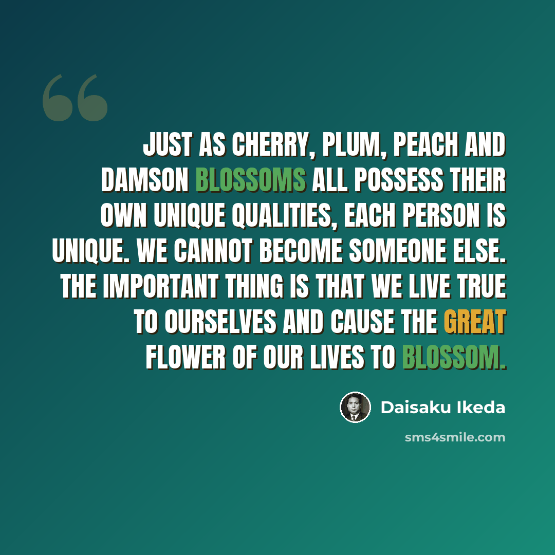 “Just as cherry, plum, peach and damson blossoms all possess their own unique qualities, each person is unique. We cannot become someone else. The important thing is that we live true to ourselves and cause the great flower of our lives to blossom.” quote by Daisaku Ikeda