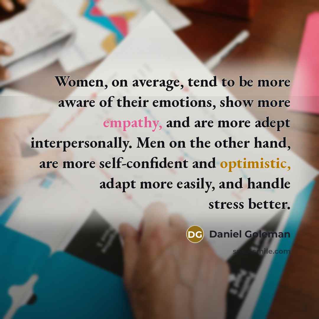 “Women, on average, tend to be more aware of their emotions, show more empathy, and are more adept interpersonally. Men on the other hand, are more self-confident and optimistic, adapt more easily, and handle stress better.” quote by Daniel Goleman