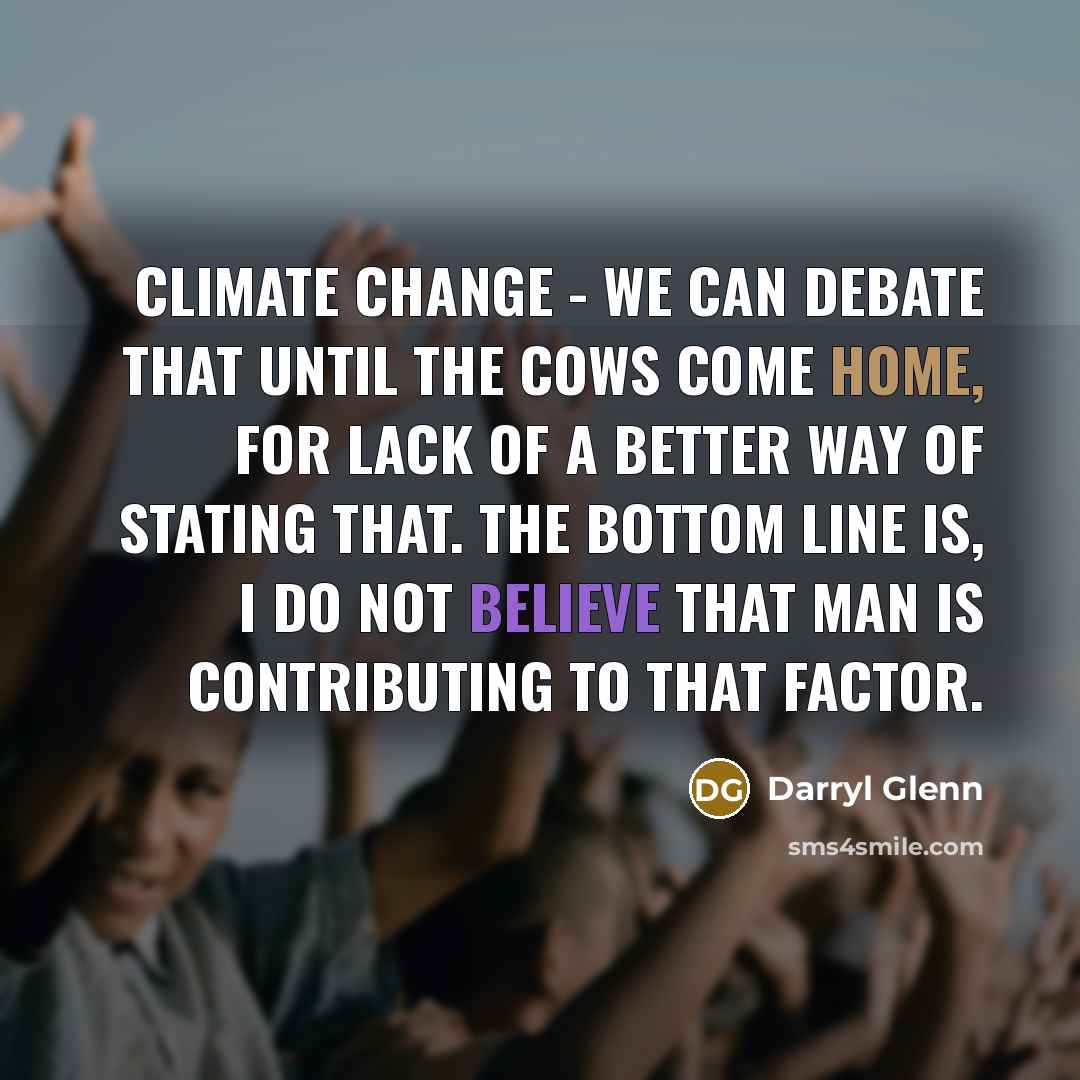 “Climate change - we can debate that until the cows come home, for lack of a better way of stating that. The bottom line is, I do not believe that man is contributing to that factor.” quote by Darryl Glenn