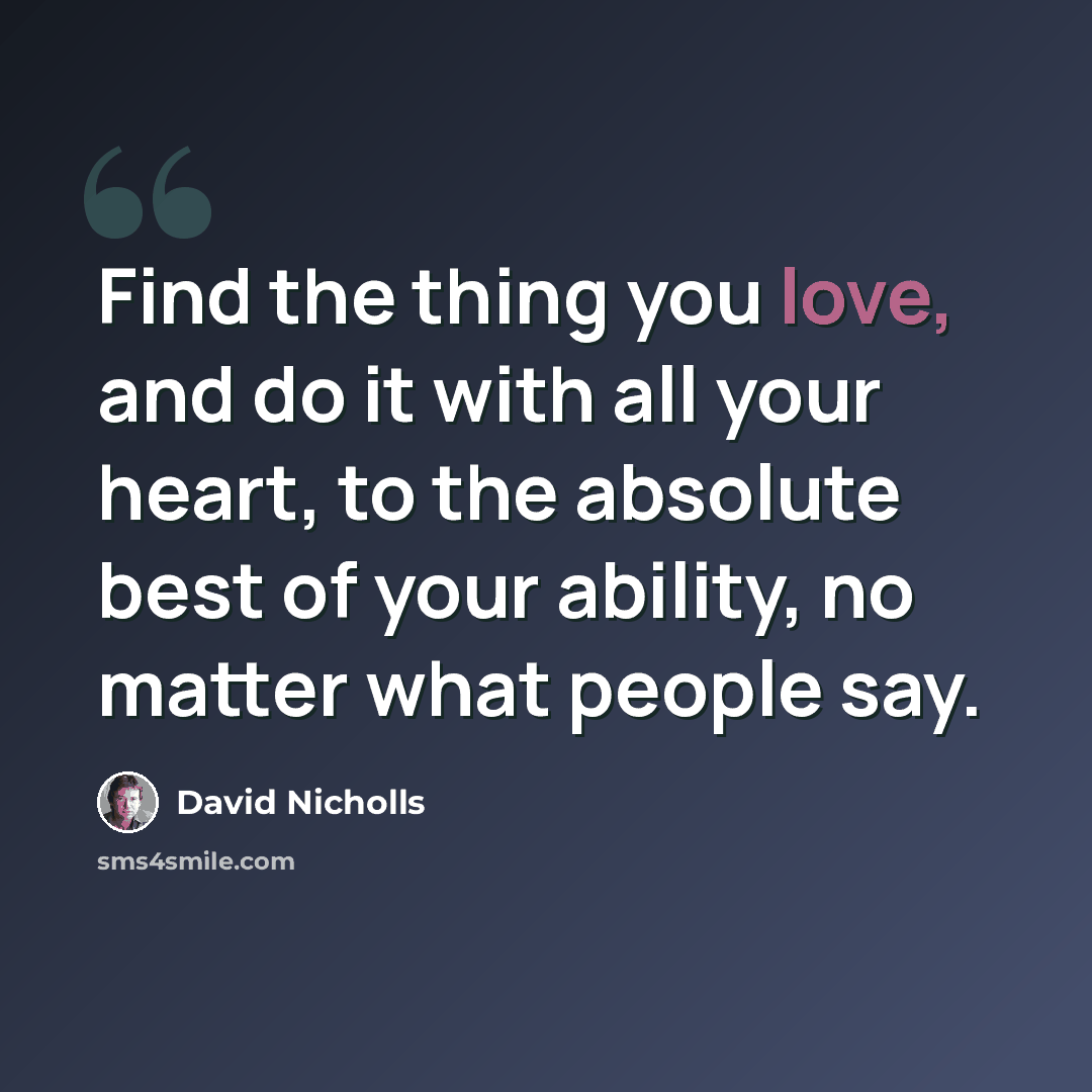 “Find the thing you love, and do it with all your heart, to the absolute best of your ability, no matter what people say.” quote by David Nicholls