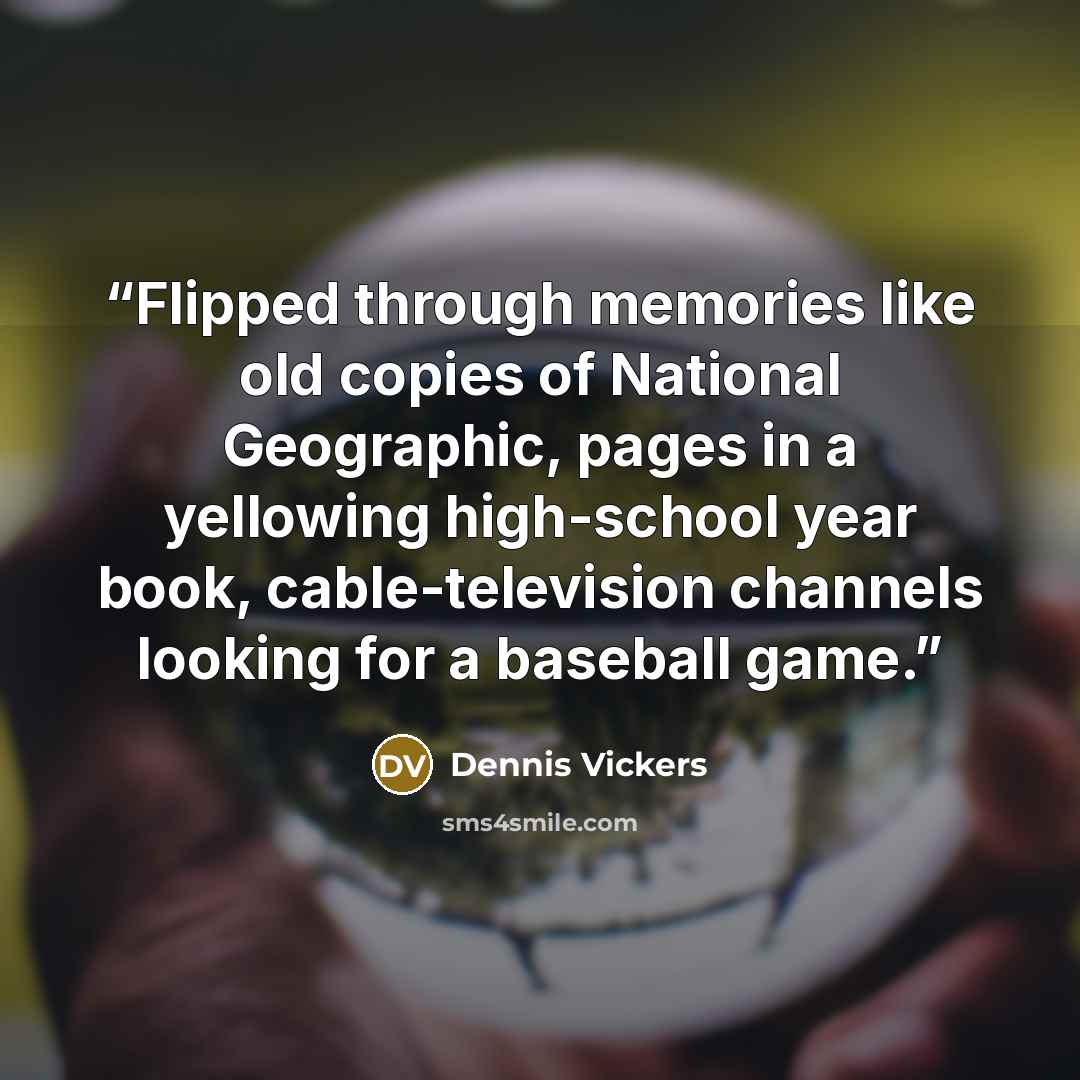 “Flipped through memories like old copies of National Geographic, pages in a yellowing high-school year book, cable-television channels looking for a baseball game.” quote by Dennis Vickers